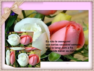 Eu não te assegurei
que serias saudável sempre,
Mas te tangi com a Fé
que pode sanar os males.
 