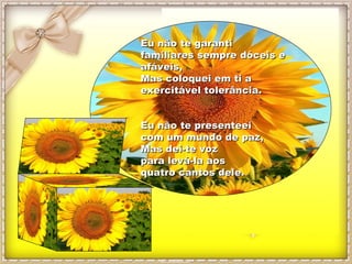 EEuu nnããoo ttee ggaarraannttii 
ffaammiilliiaarreess sseemmpprree ddóócceeiiss ee 
aaffáávveeiiss,, 
MMaass ccoollooqquueeii eemm ttii aa 
eexxeerrcciittáávveell ttoolleerrâânncciiaa.. 
EEuu nnããoo ttee pprreesseenntteeeeii 
ccoomm uumm mmuunnddoo ddee ppaazz,, 
MMaass ddeeii--ttee vvoozz 
ppaarraa lleevváá--llaa aaooss 
qquuaattrroo ccaannttooss ddeellee.. 
 