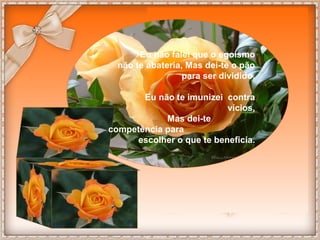 Eu não falei que o egoísmo 
não te abateria, Mas dei-te o pão 
para ser dividido. 
Eu não te imunizei contra 
vícios, 
Mas dei-te 
competência para 
escolher o que te beneficia. 
 
