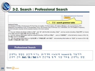 26
3-2. Search : Professional Search
Professional SearchProfessional Search
검색하는 방법은 상단에 보이는 20 여개의 Field 와 keyword 를 이용하여
검색어 간의 And / Or / Not 등의 연산자를 통해 직접 자료를 검색하는 방법
• 전문 search grammar table
 