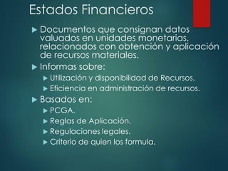 Estados Financieros
 Documentos que consignan datos
valuados en unidades monetarias,
relacionados con obtención y aplicación
de recursos materiales.
 Informas sobre:
 Utilización y disponibilidad de Recursos.
 Eficiencia en administración de recursos.
 Basados en:
 PCGA.
 Reglas de Aplicación.
 Regulaciones legales.
 Criterio de quien los formula.
 
