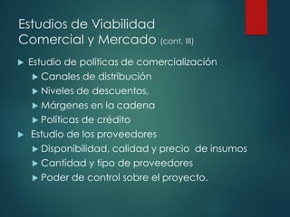 Estudios de Viabilidad
Comercial y Mercado (cont. III)
 Estudio de políticas de comercialización
 Canales de distribución
 Niveles de descuentos,
 Márgenes en la cadena
 Políticas de crédito
 Estudio de los proveedores
 Disponibilidad, calidad y precio de insumos
 Cantidad y tipo de proveedores
 Poder de control sobre el proyecto.
 