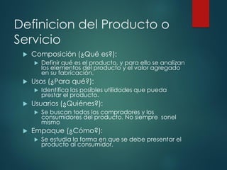 Definicion del Producto o
Servicio
 Composición (¿Qué es?):
 Definir qué es el producto, y para ello se analizan
los elementos del producto y el valor agregado
en su fabricación.
 Usos (¿Para qué?):
 Identifica las posibles utilidades que pueda
prestar el producto.
 Usuarios (¿Quiénes?):
 Se buscan todos los compradores y los
consumidores del producto. No siempre sonel
mismo
 Empaque (¿Cómo?):
 Se estudia la forma en que se debe presentar el
producto al consumidor.
 