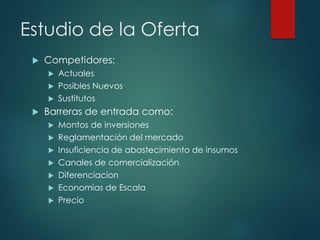 Estudio de la Oferta
 Competidores:
 Actuales
 Posibles Nuevos
 Sustitutos
 Barreras de entrada como:
 Montos de inversiones
 Reglamentación del mercado
 Insuficiencia de abastecimiento de insumos
 Canales de comercialización
 Diferenciacion
 Economias de Escala
 Precio
 