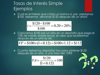 Tasas de Interés Simple
Ejemplos
 Cual es el interes que cobra un banco si, por prestarnos
$100, debemos devolver $120 despues de un año?:
 Colocamos $100 por un año en un depósito que paga el
12% de interés simple anual, el valor que recibiremos
después de un año es de :
 Cuanto debemos depositar hoy para obtener $120
después de un año, a una tasa del 12%?
%
20
20
.
0
100
$
100
$
120
$
=
=
−
=
i
112
$
12
.
1
100
$
)
12
.
0
1
(
100
$ =

=
+

=
VF
( )
100
12
.
0
1
120
$
=
+
=
VA
 