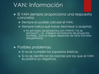 VAN: Información
 El VAN siempre proporciona una respuesta
concreta:
 Siempre es posible calcular el VAN.
 Siempre indica qué hacer (rechazar o aceptar).
 En principio, los proyectos con VAN>0 “no se
rechazan”, i.e., integran el horizonte de proyectos
factibles. Que se hagan depende de otros factores
(elegibilidad).
 Posibles problemas:
 Si no se cumplen los supuestos básicos.
 Si no se identifican las razones por las que el VAN
es positivo (o negativo).
 