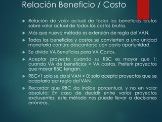Relación Beneficio / Costo
 Relación de valor actual de todos los beneficios brutos
sobre valor actual de todos los costos brutos.
 Más que nuevo método es extensión de regla del VAN.
 Todos los beneficios y costos se convierten a una unidad
monetaria común: descontarse con costo oportunidad.
 Se divide VA Beneficios para VA Costos.
 Aceptar proyecto cuando su RBC es mayor que 1:
cuando VA de beneficios > VA costos. Preferir proyectos
que mayor RBC tengan.
 RBC>1 solo se da si VAN > 0: solo acepta proyectos que se
aceptaría por regla del VAN.
 Recordar que RBC da índice porcentual, y no en valor
absoluto: En caso de decidir entre varios proyectos
excluyentes, este método nos puede llevar a decisiones
erróneas.
 