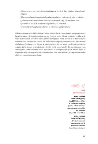101
e) Fomentar en los y las estudiantes la valoración de la diversidad social y cultural
del país.
f) Fomentar la participación de los y las estudiantes en temas de interés público.
g) Garantizar el desarrollo de una cultura democrática y ética en la escuela.
h) Fomentar una cultura de la transparencia y la probidad.
i) Fomentar en los y las estudiantes la tolerancia y el pluralismo.
El Plan puede ser abordado desde el trabajo en aula, las actividades extraprogramáticas y
las acciones de integración que promuevan el compromiso y la participación cotidiana de
toda la comunidad educativa (como son los consejos de curso, escolar o de docentes). En
este contexto, las artes y la cultura son ámbitos estratégicos para contribuir a la formación
ciudadana. Con la certeza de que a través del arte las personas pueden conquistar un
espacio para ejercer su ciudadanía e incidir en la construcción de una sociedad más
democrática, este cuaderno busca contribuir a la incorporación de un debate sobre la
importancia de que exista un enfoque ciudadano en la educación artística y cultural en los
distintos espacios de aprendizaje.
//
PARA
PROFUNDIZAR:
MINISTERIO DE
EDUCACIÓN (2016).
Ley 20.911: Crea el Plan
de Formación Ciudadana
para los establecimientos
educacionales reconocidos
por el Estado.
Disponible en leychile.cl
MINISTERIO DE
EDUCACIÓN (2016).
Orientaciones para la
elaboración del Plan de
Formación Ciudadana.
Disponible en mineduc.cl
 