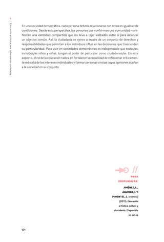 104
/
Educación
artística
para
la
formación
ciudadana
/
4
En una sociedad democrática, cada persona debería relacionarse con otras en igualdad de
condiciones. Desde esta perspectiva, las personas que conforman una comunidad mani-
fiestan una identidad compartida que les lleva a tejer lealtades entre sí para alcanzar
un objetivo común. Así, la ciudadanía se ejerce a través de un conjunto de derechos y
responsabilidades que permiten a los individuos influir en las decisiones que trascienden
su particularidad. Para vivir en sociedades democráticas es indispensable que todos/as,
incluidos/as niños y niñas, tengan el poder de participar como ciudadanos/as. En este
aspecto, el rol de la educación radica en fortalecer la capacidad de reflexionar críticamen-
te más allá de los intereses individuales y formar personas cívicas cuyas opiniones atañan
a la sociedad en su conjunto.
//
PARA
PROFUNDIZAR:
JIMÉNEZ, L.,
AGUIRRE, I. Y
PIMENTEL, L. (coords.)
(2011). Educación
artística, cultura y
ciudadanía. Disponible
en oei.es
 