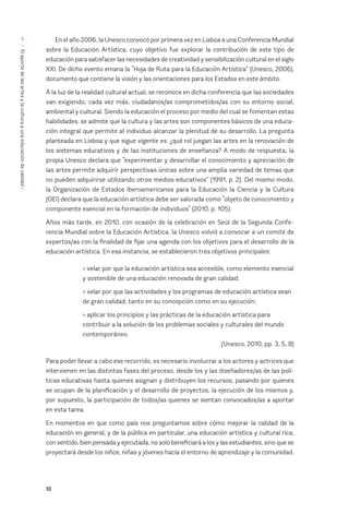 10
/
El
aporte
de
las
artes
y
la
cultura
a
una
educación
de
calidad
/
1 En el año 2006, la Unesco convocó por primera vez en Lisboa a una Conferencia Mundial
sobre la Educación Artística, cuyo objetivo fue explorar la contribución de este tipo de
educación para satisfacer las necesidades de creatividad y sensibilización cultural en el siglo
XXI. De dicho evento emana la “Hoja de Ruta para la Educación Artística” (Unesco, 2006),
documento que contiene la visión y las orientaciones para los Estados en este ámbito.
A la luz de la realidad cultural actual, se reconoce en dicha conferencia que las sociedades
van exigiendo, cada vez más, ciudadanos/as comprometidos/as con su entorno social,
ambiental y cultural. Siendo la educación el proceso por medio del cual se fomentan estas
habilidades, se admite que la cultura y las artes son componentes básicos de una educa-
ción integral que permite al individuo alcanzar la plenitud de su desarrollo. La pregunta
planteada en Lisboa y que sigue vigente es: ¿qué rol juegan las artes en la renovación de
los sistemas educativos y de las instituciones de enseñanza? A modo de respuesta, la
propia Unesco declara que “experimentar y desarrollar el conocimiento y apreciación de
las artes permite adquirir perspectivas únicas sobre una amplia variedad de temas que
no pueden adquirirse utilizando otros medios educativos” (1991, p. 2). Del mismo modo,
la Organización de Estados Iberoamericanos para la Educación la Ciencia y la Cultura
(OEI) declara que la educación artística debe ser valorada como “objeto de conocimiento y
componente esencial en la formación de individuos“ (2010, p. 105).
Años más tarde, en 2010, con ocasión de la celebración en Seúl de la Segunda Confe-
rencia Mundial sobre la Educación Artística, la Unesco volvió a convocar a un comité de
expertos/as con la finalidad de fijar una agenda con los objetivos para el desarrollo de la
educación artística. En esa instancia, se establecieron tres objetivos principales:
> velar por que la educación artística sea accesible, como elemento esencial
y sostenible de una educación renovada de gran calidad;
> velar por que las actividades y los programas de educación artística sean
de gran calidad, tanto en su concepción como en su ejecución;
> aplicar los principios y las prácticas de la educación artística para
contribuir a la solución de los problemas sociales y culturales del mundo
contemporáneo.
							 (Unesco, 2010, pp. 3, 5, 8)
Para poder llevar a cabo ese recorrido, es necesario involucrar a los actores y actrices que
intervienen en las distintas fases del proceso, desde los y las diseñadores/as de las polí-
ticas educativas hasta quienes asignan y distribuyen los recursos, pasando por quienes
se ocupan de la planificación y el desarrollo de proyectos, la ejecución de los mismos y,
por supuesto, la participación de todos/as quienes se sientan convocados/as a aportar
en esta tarea.
En momentos en que como país nos preguntamos sobre cómo mejorar la calidad de la
educación en general, y de la pública en particular, una educación artística y cultural rica,
con sentido, bien pensada y ejecutada, no solo beneficiará a los y las estudiantes, sino que se
proyectará desde los niños, niñas y jóvenes hacia el entorno de aprendizaje y la comunidad.
 