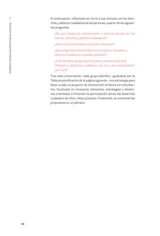 114
/
Educación
artística
para
la
formación
ciudadana
/
4 A continuación, reflexionen en torno a sus vínculos con los dere-
chos y deberes ciudadanos de las personas, a partir de las siguien-
tes preguntas:
¿De qué manera la manifestación u obra se vincula con los
valores, derechos y deberes ciudadanos?
¿Acerca de qué temáticas permite reflexionar?
¿Qué preguntas relacionadas con los valores, derechos y
deberes ciudadanos se pueden plantear?
¿Cuál de estas preguntas les parece relevante para la
reflexión y práctica ciudadana con los y las estudiantes?,
¿por qué?
Tras esta conversación, cada grupo planifica –guiándose por la
Tabla de planificación de la página siguiente– una estrategia para
llevar a cabo un proyecto de intervención artística con estudian-
tes, focalizado en incorporar elementos, estrategias o dinámi-
cas orientados a fomentar la participación activa del desarrollo
ciudadano de niños, niñas y jóvenes. Finalmente, se comentan las
propuestas en un plenario.
 