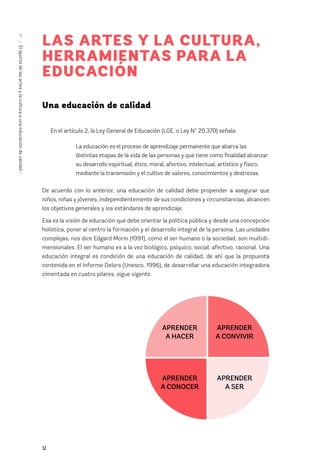 12
/
El
aporte
de
las
artes
y
la
cultura
a
una
educación
de
calidad
/
1
LAS ARTES Y LA CULTURA,
HERRAMIENTAS PARA LA
EDUCACIÓN
Una educación de calidad
En el artículo 2, la Ley General de Educación (LGE, o Ley N° 20.370) señala:
La educación es el proceso de aprendizaje permanente que abarca las
distintas etapas de la vida de las personas y que tiene como finalidad alcanzar
su desarrollo espiritual, ético, moral, afectivo, intelectual, artístico y físico,
mediante la transmisión y el cultivo de valores, conocimientos y destrezas.
De acuerdo con lo anterior, una educación de calidad debe propender a asegurar que
niños, niñas y jóvenes, independientemente de sus condiciones y circunstancias, alcancen
los objetivos generales y los estándares de aprendizaje.
Esa es la visión de educación que debe orientar la política pública y desde una concepción
holística, poner al centro la formación y el desarrollo integral de la persona. Las unidades
complejas, nos dice Edgard Morin (1991), como el ser humano o la sociedad, son multidi-
mensionales. El ser humano es a la vez biológico, psíquico, social, afectivo, racional. Una
educación integral es condición de una educación de calidad, de ahí que la propuesta
contenida en el Informe Delors (Unesco, 1996), de desarrollar una educación integradora
cimentada en cuatro pilares, sigue vigente.
APRENDER
A CONVIVIR
APRENDER
A SER
APRENDER
A HACER
APRENDER
A CONOCER
 