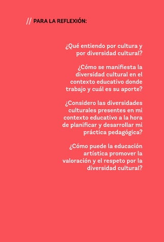 131
// PARA LA REFLEXIÓN:
¿Qué entiendo por cultura y
por diversidad cultural?
¿Cómo se manifiesta la
diversidad cultural en el
contexto educativo donde
trabajo y cuál es su aporte?
¿Considero las diversidades
culturales presentes en mi
contexto educativo a la hora
de planificar y desarrollar mi
práctica pedagógica?
¿Cómo puede la educación
artística promover la
valoración y el respeto por la
diversidad cultural?
 