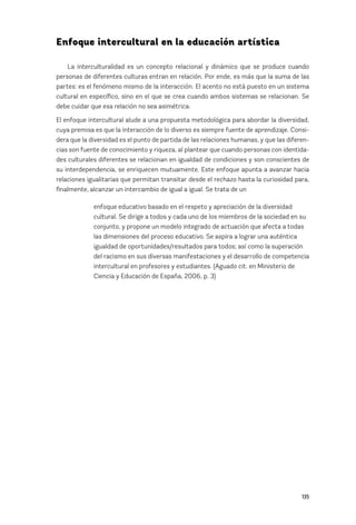 135
Enfoque intercultural en la educación artística
La interculturalidad es un concepto relacional y dinámico que se produce cuando
personas de diferentes culturas entran en relación. Por ende, es más que la suma de las
partes: es el fenómeno mismo de la interacción. El acento no está puesto en un sistema
cultural en específico, sino en el que se crea cuando ambos sistemas se relacionan. Se
debe cuidar que esa relación no sea asimétrica.
El enfoque intercultural alude a una propuesta metodológica para abordar la diversidad,
cuya premisa es que la interacción de lo diverso es siempre fuente de aprendizaje. Consi-
dera que la diversidad es el punto de partida de las relaciones humanas, y que las diferen-
cias son fuente de conocimiento y riqueza, al plantear que cuando personas con identida-
des culturales diferentes se relacionan en igualdad de condiciones y son conscientes de
su interdependencia, se enriquecen mutuamente. Este enfoque apunta a avanzar hacia
relaciones igualitarias que permitan transitar desde el rechazo hasta la curiosidad para,
finalmente, alcanzar un intercambio de igual a igual. Se trata de un
enfoque educativo basado en el respeto y apreciación de la diversidad
cultural. Se dirige a todos y cada uno de los miembros de la sociedad en su
conjunto, y propone un modelo integrado de actuación que afecta a todas
las dimensiones del proceso educativo. Se aspira a lograr una auténtica
igualdad de oportunidades/resultados para todos; así como la superación
del racismo en sus diversas manifestaciones y el desarrollo de competencia
intercultural en profesores y estudiantes. (Aguado cit. en Ministerio de
Ciencia y Educación de España, 2006, p. 3)
 