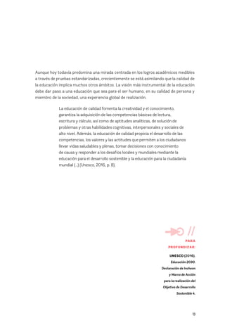 13
Aunque hoy todavía predomina una mirada centrada en los logros académicos medibles
a través de pruebas estandarizadas, crecientemente se está asimilando que la calidad de
la educación implica muchos otros ámbitos. La visión más instrumental de la educación
debe dar paso a una educación que sea para el ser humano, en su calidad de persona y
miembro de la sociedad, una experiencia global de realización.
La educación de calidad fomenta la creatividad y el conocimiento,
garantiza la adquisición de las competencias básicas de lectura,
escritura y cálculo, así como de aptitudes analíticas, de solución de
problemas y otras habilidades cognitivas, interpersonales y sociales de
alto nivel. Además, la educación de calidad propicia el desarrollo de las
competencias, los valores y las actitudes que permiten a los ciudadanos
llevar vidas saludables y plenas, tomar decisiones con conocimiento
de causa y responder a los desafíos locales y mundiales mediante la
educación para el desarrollo sostenible y la educación para la ciudadanía
mundial (...) (Unesco, 2016, p. 8).
//
PARA
PROFUNDIZAR:
UNESCO (2016).
Educación 2030.
Declaración de Incheon
y Marco de Acción
para la realización del
Objetivo de Desarrollo
Sostenible 4.
 