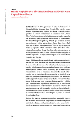 144
/
Educación
artística
y
diversidad
cultural
/
5 CASO 3
Museo Mapuche de Cañete Ruka Kimvn Taiñ Volil Juan
Cayupi Huechicura
museomapuchecanete.cl
El 22 de febrero de 1968, por medio de la ley 16.750, se creó el
Museo Folklórico Araucano Juan Antonio Ríos Morales en un
terreno expropiado en la comuna de Cañete. Este sitio corres-
pondía a la casa en donde naciera el presidente Juan Antonio
Ríos. Posteriormente, por solicitud de las comunidades mapuche
del territorio y por la gestión del propio museo, el 15 de noviem-
bre de 2011 se promulgó la ley 20.548, que aprobó el cambio
de nombre del recinto, quedando en Museo Ruka Kimvn Taiñ
Volil, que en lengua mapuche significa “casa de vida de nuestras
raíces", y adjunto a este el nombre del último lonko de la comu-
nidad de la zona, Juan Cayupi Huechicura. De esta manera, se le
atribuyó una mayor identificación cultural al museo, dado que el
nombre representa de mejor forma el legado de las comunidades
mapuche que alberga.
Hasta 2008 existió una exposición permanente que no conta-
ba con una línea temática que representara fehacientemente
la cosmovisión de los mapuche. Esta situación dejaba entrever
que las relaciones con la comunidad de la zona eran mínimas,
se registraban escasas visitas al museo y, por lo general, quie-
nes asistían a este se mostraban descontentos con la infor-
mación que se presentaba. En consecuencia, se decidió llevar a
cabo una planificación estratégica participativa con la comuni-
dad que permitiera conocer sus inquietudes y requerimientos,
con el fin de avanzar en la construcción de una visión y misión,
para así modelar los objetivos de la institución, de manera que
estos representaran verdaderamente los valores culturales del
pueblo mapuche y, a la vez, poder cumplir con la meta funda-
mental de la institución, que es la promoción del conocimiento y
el pensamiento de la cultura mapuche para su puesta en valor en
la sociedad chilena.
Con un alto nivel de apoyo de voluntariado fue posible concre-
tar reuniones, evaluaciones, diagnósticos, lluvia de ideas y otras
actividades. De este modo, se establecieron hitos que permitie-
ron llevar a cabo la propuesta que hoy presenta el museo, entre
 
