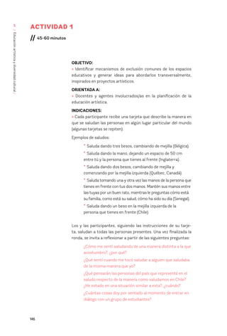 146
/
Educación
artística
y
diversidad
cultural
/
5
ACTIVIDAD 1
// 45-60 minutos
OBJETIVO:
> Identificar mecanismos de exclusión comunes de los espacios
educativos y generar ideas para abordarlos transversalmente,
inspirados en proyectos artísticos.
ORIENTADA A:
> Docentes y agentes involucrados/as en la planificación de la
educación artística.
INDICACIONES:
> Cada participante recibe una tarjeta que describe la manera en
que se saludan las personas en algún lugar particular del mundo
(algunas tarjetas se repiten).
Ejemplos de saludos:
* Saluda dando tres besos, cambiando de mejilla (Bélgica).
* Saluda dando la mano, dejando un espacio de 50 cm
entre tú y la persona que tienes al frente (Inglaterra).
* Saluda dando dos besos, cambiando de mejilla y
comenzando por la mejilla izquierda (Québec, Canadá).
* Saluda tomando una y otra vez las manos de la persona que
tienes en frente con tus dos manos. Mantén sus manos entre
las tuyas por un buen rato, mientras le preguntas cómo está
su familia, como está su salud, cómo ha sido su día (Senegal).
* Saluda dando un beso en la mejilla izquierda de la
persona que tienes en frente (Chile).
Los y las participantes, siguiendo las instrucciones de su tarje-
ta, saludan a todas las personas presentes. Una vez finalizada la
ronda, se invita a reflexionar a partir de las siguientes preguntas:
¿Cómo me sentí saludando de una manera distinta a la que
acostumbro?, ¿por qué?
¿Qué sentí cuando me tocó saludar a alguien que saludaba
de la misma manera que yo?
¿Qué pensarán las personas del país que representé en el
saludo respecto de la manera como saludamos en Chile?
¿He estado en una situación similar a esta?, ¿cuándo?
¿Cuántas cosas doy por sentado al momento de entrar en
diálogo con un grupo de estudiantes?
 