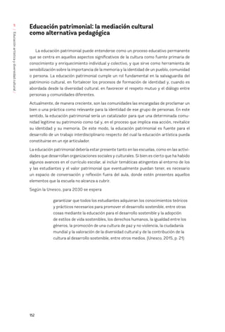 152
/
Educación
artística
y
diversidad
cultural
/
5
Educación patrimonial: la mediación cultural 			
como alternativa pedagógica
La educación patrimonial puede entenderse como un proceso educativo permanente
que se centra en aquellos aspectos significativos de la cultura como fuente primaria de
conocimiento y enriquecimiento individual y colectivo, y que sirve como herramienta de
sensibilización sobre la importancia de la memoria y la identidad de un pueblo, comunidad
o persona. La educación patrimonial cumple un rol fundamental en la salvaguardia del
patrimonio cultural, en fortalecer los procesos de formación de identidad y, cuando es
abordada desde la diversidad cultural, en favorecer el respeto mutuo y el diálogo entre
personas y comunidades diferentes.
Actualmente, de manera creciente, son las comunidades las encargadas de proclamar un
bien o una práctica como relevante para la identidad de ese grupo de personas. En este
sentido, la educación patrimonial sería un catalizador para que una determinada comu-
nidad legitime su patrimonio como tal y, en el proceso que implica esa acción, revitalice
su identidad y su memoria. De este modo, la educación patrimonial es fuente para el
desarrollo de un trabajo interdisciplinario respecto del cual la educación artística pueda
constituirse en un eje articulador.
La educación patrimonial debería estar presente tanto en las escuelas, como en las activi-
dades que desarrollan organizaciones sociales y culturales. Si bien es cierto que ha habido
algunos avances en el currículo escolar, al incluir temáticas atingentes al entorno de los
y las estudiantes y el valor patrimonial que eventualmente puedan tener, es necesario
un espacio de conversación y reflexión fuera del aula, donde estén presentes aquellos
elementos que la escuela no alcanza a cubrir.
Según la Unesco, para 2030 se espera
garantizar que todos los estudiantes adquieran los conocimientos teóricos
y prácticos necesarios para promover el desarrollo sostenible, entre otras
cosas mediante la educación para el desarrollo sostenible y la adopción
de estilos de vida sostenibles, los derechos humanos, la igualdad entre los
géneros, la promoción de una cultura de paz y no violencia, la ciudadanía
mundial y la valoración de la diversidad cultural y de la contribución de la
cultura al desarrollo sostenible, entre otros medios. (Unesco, 2015, p. 21)
 