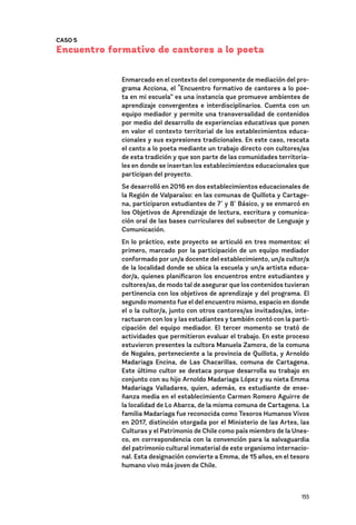 155
CASO 5
Encuentro formativo de cantores a lo poeta
Enmarcado en el contexto del componente de mediación del pro-
grama Acciona, el “Encuentro formativo de cantores a lo poe-
ta en mi escuela” es una instancia que promueve ambientes de
aprendizaje convergentes e interdisciplinarios. Cuenta con un
equipo mediador y permite una transversalidad de contenidos
por medio del desarrollo de experiencias educativas que ponen
en valor el contexto territorial de los establecimientos educa-
cionales y sus expresiones tradicionales. En este caso, rescata
el canto a lo poeta mediante un trabajo directo con cultores/as
de esta tradición y que son parte de las comunidades territoria-
les en donde se insertan los establecimientos educacionales que
participan del proyecto.
Se desarrolló en 2016 en dos establecimientos educacionales de
la Región de Valparaíso: en las comunas de Quillota y Cartage-
na, participaron estudiantes de 7˚ y 8˚ Básico, y se enmarcó en
los Objetivos de Aprendizaje de lectura, escritura y comunica-
ción oral de las bases curriculares del subsector de Lenguaje y
Comunicación.
En lo práctico, este proyecto se articuló en tres momentos: el
primero, marcado por la participación de un equipo mediador
conformado por un/a docente del establecimiento, un/a cultor/a
de la localidad donde se ubica la escuela y un/a artista educa-
dor/a, quienes planificaron los encuentros entre estudiantes y
cultores/as, de modo tal de asegurar que los contenidos tuvieran
pertinencia con los objetivos de aprendizaje y del programa. El
segundo momento fue el del encuentro mismo, espacio en donde
el o la cultor/a, junto con otros cantores/as invitados/as, inte-
ractuaron con los y las estudiantes y también contó con la parti-
cipación del equipo mediador. El tercer momento se trató de
actividades que permitieron evaluar el trabajo. En este proceso
estuvieron presentes la cultora Manuela Zamora, de la comuna
de Nogales, perteneciente a la provincia de Quillota, y Arnoldo
Madariaga Encina, de Las Chacarillas, comuna de Cartagena.
Este último cultor se destaca porque desarrolla su trabajo en
conjunto con su hijo Arnoldo Madariaga López y su nieta Emma
Madariaga Valladares, quien, además, es estudiante de ense-
ñanza media en el establecimiento Carmen Romero Aguirre de
la localidad de Lo Abarca, de la misma comuna de Cartagena. La
familia Madariaga fue reconocida como Tesoros Humanos Vivos
en 2017, distinción otorgada por el Ministerio de las Artes, las
Culturas y el Patrimonio de Chile como país miembro de la Unes-
co, en correspondencia con la convención para la salvaguardia
del patrimonio cultural inmaterial de este organismo internacio-
nal. Esta designación convierte a Emma, de 15 años, en el tesoro
humano vivo más joven de Chile.
 
