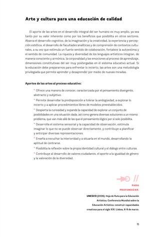 15
Arte y cultura para una educación de calidad
El aporte de las artes en el desarrollo integral del ser humano es muy amplio, ya sea
tanto por su valor inherente como por los beneficios que posibilita en otros sectores.
Abarca el desarrollo cognitivo, de la imaginación y la creatividad, la experiencia y percep-
ción estética, el desarrollo de facultades analíticas y de comprensión de contextos cultu-
rales, a su vez que estimula un fuerte sentido de colaboración, fortalece la autoestima y
el sentido de comunidad. La riqueza y diversidad de los lenguajes artísticos integran, de
manera consciente y armónica, la corporalidad y las emociones al proceso de aprendizaje,
dimensiones constitutivas del ser muy postergadas en el sistema educativo actual. Si
la educación debe prepararnos para enfrentar lo incierto, las artes son una metodología
privilegiada que permite aprender y desaprender por medio de nuevas miradas.
Aportes de las artes al proceso educativo:
* Ofrece una manera de conocer, caracterizada por el pensamiento divergente,
abstracto y subjetivo.
* Permite desarrollar la predisposición a tolerar la ambigüedad, a explorar lo
incierto y a aplicar procedimientos libres de modelos preestablecidos.
* Despierta la curiosidad y expande la capacidad de explorar un conjunto de
posibilidades en una situación dada, así como genera diversas soluciones a un mismo
problema, que van más allá de las que el pensamiento lógico por sí solo posibilita.
* Desarrolla el sistema sensorial y la capacidad de observación, estimula
imaginar lo que no se puede observar directamente, y contribuye a planificar
y anticipar diversas representaciones.
* Enseña a escuchar la interioridad y a situarla en el mundo, desarrollando la
aptitud de centrarse.
* Posibilita la reflexión sobre la propia identidad cultural y el diálogo entre culturas.
* Contribuye al desarrollo de valores ciudadanos, el aporte a la igualdad de género
y la valoración de la diversidad.
//
PARA
PROFUNDIZAR:
UNESCO (2006). Hoja de Ruta para la Educación
Artística. Conferencia Mundial sobre la
Educación Artística: construir capacidades
creativas para el siglo XXI. Lisboa, 6-9 de marzo.
 