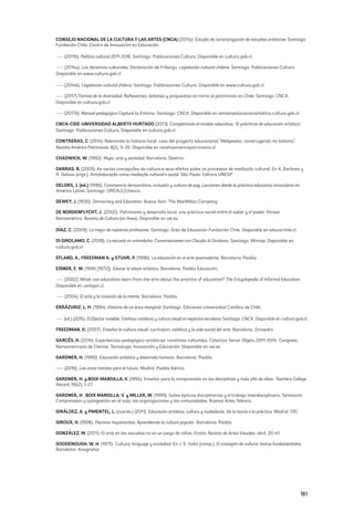 161
CONSEJO NACIONAL DE LA CULTURA Y LAS ARTES (CNCA) (2011a). Estudio de caracterización de escuelas artísticas. Santiago:
Fundación Chile. Centro de Innovación en Educación
---- (2011b). Política cultural 2011-2016. Santiago: Publicaciones Cultura. Disponible en cultura.gob.cl
---- (2014a). Los derechos culturales. Declaración de Friburgo. Legislación cultural chilena. Santiago: Publicaciones Cultura.
Disponible en www.cultura.gob.cl
---- (2014b). Legislación cultural chilena. Santiago: Publicaciones Cultura. Disponible en www.cultura.gob.cl
---- (2017).Tramas de la diversidad. Reflexiones, debates y propuestas en torno al patrimonio en Chile. Santiago: CNCA.
Disponible en cultura.gob.cl
---- (2017b). Manual pedagógico Captura tu Entorno. Santiago: CNCA. Disponible en semanaeducacionartistica.cultura.gob.cl
CNCA-CIDE-UNIVERSIDAD ALBERTO HURTADO (2013). Completando el modelo educativo. 12 prácticas de educación artística.
Santiago: Publicaciones Cultura. Disponible en cultura.gob.cl
CONTRERAS, C. (2014). Relevando la historia local: caso del proyecto educacional “Melipewko: construyendo mi historia”.
Revista América Patrimonio, 6(2), 9-35. Disponible en revistaamericapatrimonio.cl
CHADWICK, W. (1992). Mujer, arte y sociedad. Barcelona: Destino.
DARRAS, B. (2009). As varias concepções da cultura e seus efeitos sobre os processos de mediação cultural. En A. Barbosa y
R. Galvao (orgs.), Arte/educação como mediação cultural e social. São Paulo: Editora UNESP.
DELORS, J. (ed.) (1996). Convivencia democrática, inclusión y cultura de paz. Lecciones desde la práctica educativa innovadora en
América Latina. Santiago: OREALC/Unesco.
DEWEY, J. (1930). Democracy and Education. Nueva York: The MacMillan Company.
DE NORDENFLYCHT, J. (2002). Patrimonio y desarrollo local: una práctica social entre el saber y el poder. Pensar
Iberoamérica. Revista de Cultura (en línea). Disponible en oei.es
DÍAZ, C. (2009). Lo mejor de nuestros profesores. Santiago: Área de Educación Fundación Chile. Disponible en educarchile.cl
DI GIROLAMO, C. (2018). La escuela en entredicho. Conversaciones con Claudio di Girolamo. Santiago: Mincap. Disponible en
cultura.gob.cl
EFLAND, A., FREEDMAN K. y STUHR, P. (1996). La educación en el arte posmoderno. Barcelona: Paidós.
EISNER, E. W. (1995 [1972]). Educar la vision artística. Barcelona: Paidós Educación.
---- (2002). What can education learn from the arts about the practice of education? The Encyclopedia of Informal Education.
Disponible en uoregon.cl
---- (2004). El arte y la creación de la mente. Barcelona: Paidós.
ERRÁZURIZ, L. H. (1994). Historia de un área marginal. Santiago: Ediciones Universidad Católica de Chile.
---- (ed.) (2015). El (f)actor invisible. Estética cotidiana y cultura visual en espacios escolares. Santiago: CNCA. Disponible en cultura.gob.cl
FREEDMAN, K. (2007). Enseñar la cultura visual: currículum, estética y la vida social del arte. Barcelona: Octaedro.
GARCÉS, H. (2014). Experiencias pedagógico-artísticas: comitivas culturales. Colectivo Tercer Objeto 2011-2014. Congreso
Iberoamericano de Ciencia, Tecnología, Innovación y Educación. Disponible en oei.es
GARDNER, H. (1990). Educación artística y desarrollo humano. Barcelona: Paidós.
---- (2016). Las cinco mentes para el futuro. Madrid: Paidós Ibérica.
GARDNER, H. y BOIX-MANSILLA, V. (1994). Enseñar para la comprensión en las disciplinas y más allá de ellas. Teachers College
Record, 96(2), 1-27.
GARDNER, H., BOIX MANSILLA, V. y MILLER, W. (1999). Sobre ópticas disciplinarias y el trabajo interdisciplinario. Seminario
Comprensión y autogestión en el aula, las organizaciones y las comunidades, Buenos Aires, febrero.
GIRÁLDEZ, A. y PIMENTEL, L. (coords.) (2011). Educación artística, cultura y ciudadanía. De la teoría a la práctica. Madrid: OEI.
GIROUX, H. (1996). Placeres inquietantes. Aprendiendo la cultura popular. Barcelona: Paidós.
GONZÁLEZ, M. (2011). El arte en las escuelas no es un juego de niños. Errata. Revista de Artes Visuales, abril, 20-41.
GOODENOUGH, W. H. (1975). Cultura, lenguaje y sociedad. En J. S. Kahn (comp.), El concepto de cultura: textos fundamentales.
Barcelona: Anagrama.
 