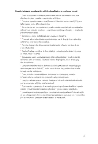 25
Características de una educación artística de calidad en la enseñanza formal:
* Cuenta con docentes idóneos para el desarrollo de las horas lectivas, que
diseñan, ejecutan y evalúan experiencias artísticas.
* Ocupa un espacio relevante en el Proyecto Educativo Institucional (PEI) para
la formación en los diferentes niveles.
* Sin pretender ser necesariamente una formación especializada, considera las
artes en sus variadas funciones —cognitivas, sociales y culturales—, propias del
pensamiento artístico.
* Se reconoce como metodología para cualquier disciplina.
* Propende a la producción de conocimientos a partir de prácticas culturales
autónomas en el contexto educativo.
* Permite el desarrollo del pensamiento abstracto, reflexivo y crítico de los 		
y las estudiantes.
* Es planificada y considera la diversidad de contextos culturales e intereses
de niños, niñas y jóvenes.
* Es evaluada según objetivos propios del ámbito artístico y creativo, dando
relevancia a los procesos a través de escalas de progreso, listas de cotejo y 		
uso de bitácoras.
* Complementa la formación de Artes Visuales y Música con otros lenguajes
artísticos por medio de la JEC, en las horas de libre disposición o fuera de la
jornada escolar obligatoria.
* Cuenta con los recursos idóneos necesarios en términos de espacio,
infraestructura, equipamiento, materiales y tiempo asignado.
* Le aporta a la escuela un carácter de espacio cultural, estableciendo vínculos
con la comunidad artística local y nacional.
* Promueve las experiencias de aprendizaje de arte y cultura más allá del espacio
escolar, vinculándose con espacios culturales y con las propias localidades.
* Los establecimientos específicos con clara orientación a la profesionalización
de las artes poseen elencos estables organizados por nivel, que son reconocidos
por la comunidad y realzan la identidad de la institución.
 