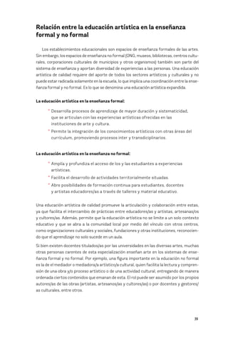 39
Relación entre la educación artística en la enseñanza
formal y no formal
Los establecimientos educacionales son espacios de enseñanza formales de las artes.
Sin embargo, los espacios de enseñanza no formal (ONG, museos, bibliotecas, centros cultu-
rales, corporaciones culturales de municipios y otros organismos) también son parte del
sistema de enseñanza y aportan diversidad de experiencias a las personas. Una educación
artística de calidad requiere del aporte de todos los sectores artísticos y culturales y no
puede estar radicada solamente en la escuela, lo que implica una coordinación entre la ense-
ñanza formal y no formal. Es lo que se denomina una educación artística expandida.
La educación artística en la enseñanza formal:
* Desarrolla procesos de aprendizaje de mayor duración y sistematicidad,
		 que se articulan con las experiencias artísticas ofrecidas en las 			
		 instituciones de arte y cultura.
* Permite la integración de los conocimientos artísticos con otras áreas del
		 currículum, promoviendo procesos inter y transdiciplinarios.
La educación artística en la enseñanza no formal:
* Amplía y profundiza el acceso de los y las estudiantes a experiencias 		
		 artísticas.
* Facilita el desarrollo de actividades territorialmente situadas.
* Abre posibilidades de formación continua para estudiantes, docentes 		
		 y artistas educadores/as a través de talleres y material educativo.
Una educación artística de calidad promueve la articulación y colaboración entre estas,
ya que facilita el intercambio de prácticas entre educadores/as y artistas, artesanas/os
y cultores/as. Además, permite que la educación artística no se limite a un solo contexto
educativo y que se abra a la comunidad local por medio del vínculo con otros centros,
como organizaciones culturales y sociales, fundaciones y otras instituciones, reconocien-
do que el aprendizaje no solo sucede en un aula.
Si bien existen docentes titulados/as por las universidades en las diversas artes, muchas
otras personas carentes de esta especialización enseñan arte en los sistemas de ense-
ñanza formal y no formal. Por ejemplo, una figura importante en la educación no formal
es la de el mediador o mediadora/a artístico/a cultural, quien facilita la lectura y compren-
sión de una obra y/o proceso artístico o de una actividad cultural, entregando de manera
ordenada ciertos contenidos que emanan de esta. El rol puede ser asumido por los propios
autores/as de las obras (artistas, artesanos/as y cultores/as) o por docentes y gestores/
as culturales, entre otros.
 