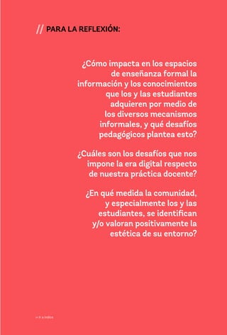 43
// PARA LA REFLEXIÓN:
¿Cómo impacta en los espacios
de enseñanza formal la
información y los conocimientos
que los y las estudiantes
adquieren por medio de
los diversos mecanismos
informales, y qué desafíos
pedagógicos plantea esto?
¿Cuáles son los desafíos que nos
impone la era digital respecto
de nuestra práctica docente?
¿En qué medida la comunidad,
y especialmente los y las
estudiantes, se identifican
y/o valoran positivamente la
estética de su entorno?
>> Ir a índice
 