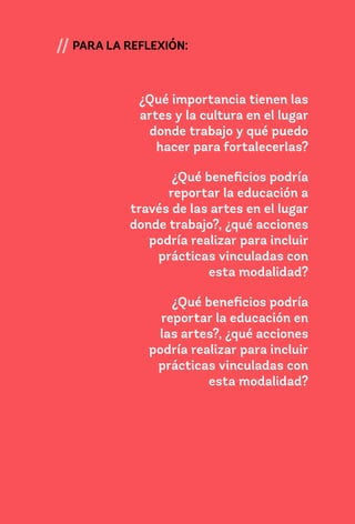 49
// PARA LA REFLEXIÓN:
¿Qué importancia tienen las
artes y la cultura en el lugar
donde trabajo y qué puedo
hacer para fortalecerlas?
¿Qué beneficios podría
reportar la educación a
través de las artes en el lugar
donde trabajo?, ¿qué acciones
podría realizar para incluir
prácticas vinculadas con
esta modalidad?
¿Qué beneficios podría
reportar la educación en
las artes?, ¿qué acciones
podría realizar para incluir
prácticas vinculadas con
esta modalidad?
 