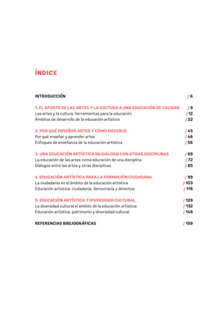 INTRODUCCIÓN 		 / 6
1. EL APORTE DE LAS ARTES Y LA CULTURA A UNA EDUCACIÓN DE CALIDAD / 9
Las artes y la cultura, herramientas para la educación 				 / 12
Ámbitos de desarrollo de la educación artística					 / 22
2. POR QUÉ ENSEÑAR ARTES Y CÓMO HACERLO				 / 45
Por qué enseñar y aprender artes						 / 46
Enfoques de enseñanza de la educación artística 					 / 56
3. UNA EDUCACIÓN ARTÍSTICA EN DIÁLOGO CON OTRAS DISCIPLINAS / 69
La educación de las artes como educación de una disciplina / 72
Diálogos entre las artes y otras disciplinas / 85
4. EDUCACIÓN ARTÍSTICA PARA LA FORMACIÓN CIUDADANA			 / 99
La ciudadanía en el ámbito de la educación artística / 103
Educación artística: ciudadanía, democracia y derechos / 116
5. EDUCACIÓN ARTÍSTICA Y DIVERSIDAD CULTURAL / 129
La diversidad cultural el ámbito de la educación artística / 132
Educación artística, patrimonio y diversidad cultural / 148
REFERENCIAS BIBLIOGRÁFICAS / 159
ÍNDICE
 