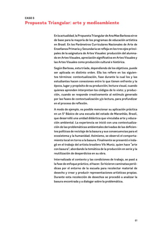 61
CASO 3
Propuesta Triangular: arte y medioambiente
Enlaactualidad,laPropuestaTriangulardeAnaMaeBarbosasirve
de base para la mayoría de los programas de educación artística
en Brasil. En los Parámetros Curriculares Nacionales de Arte de
Enseñanza Primaria y Secundaria se refleja en los tres ejes princi-
pales de la asignatura de Artes Visuales: producción del alumna-
do en Artes Visuales, apreciación significativa en Artes Visuales y
las Artes Visuales como producción cultural e histórica.
Según Barbosa, esta tríada, dependiendo de los objetivos, puede
ser aplicada en distinto orden. Ella los refiere en los siguien-
tes términos: contextualización, fase durante la cual los y las
estudiantes hacen conexiones entre lo que tienen enfrente y la
época, lugar y propósito de su producción; lectura visual, cuando
quienes aprenden interpretan los códigos de lo visto; y produc-
ción, cuando se responde creativamente al estímulo generado
por las fases de contextualización y/o lectura, para profundizar
en el proceso de reflexión.
A modo de ejemplo, es posible mencionar su aplicación práctica
en un 5º Básico de una escuela del estado de Maranhão, Brasil,
que desarrolló una unidad didáctica que vinculaba arte y educa-
ción ambiental. La experiencia se inició con una contextualiza-
ción de las problemáticas ambientales derivadas de las deficien-
tes políticas de reciclaje de la basura y sus consecuencias para el
ecosistema y la humanidad. Asimismo, se observó el comporta-
miento local en torno a la basura. Finalmente se presentó e inda-
gó en el trabajo del artista brasilero Vik Muniz, quien hace “arte
con basura”, abordando la temática de la producción en serie y la
reutilización de desperdicios en su obra.
Internalizado el contexto y las condiciones de trabajo, se pasó a
la fase de enfoque práctico, el hacer. Se hicieron caminatas perió-
dicas por el entorno de la escuela para recolectar material de
desecho y crear y producir representaciones artísticas propias.
Durante esta recolección de desechos se procedió a analizar la
basura encontrada y a dialogar sobre la problemática.
 