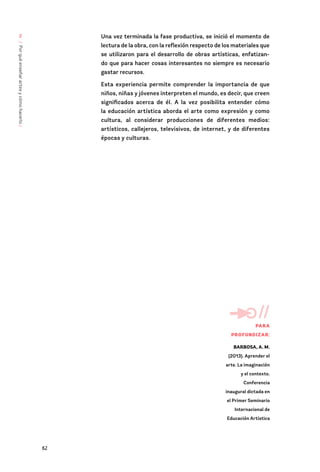 62
/
Por
qué
enseñar
artes
y
cómo
hacerlo
/
2 Una vez terminada la fase productiva, se inició el momento de
lectura de la obra, con la reflexión respecto de los materiales que
se utilizaron para el desarrollo de obras artísticas, enfatizan-
do que para hacer cosas interesantes no siempre es necesario
gastar recursos.
Esta experiencia permite comprender la importancia de que
niños, niñas y jóvenes interpreten el mundo, es decir, que creen
significados acerca de él. A la vez posibilita entender cómo
la educación artística aborda el arte como expresión y como
cultura, al considerar producciones de diferentes medios:
artísticos, callejeros, televisivos, de internet, y de diferentes
épocas y culturas.
//
PARA
PROFUNDIZAR:
BARBOSA, A. M.
(2013). Aprender el
arte. La imaginación
y el contexto.
Conferencia
inaugural dictada en
el Primer Seminario
Internacional de
Educación Artística
 