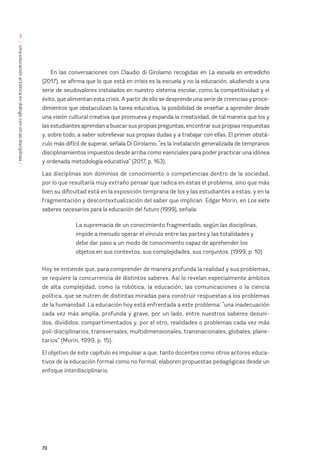 70
/
Una
educación
artística
en
diálogo
con
otras
disciplinas
/
3
En las conversaciones con Claudio di Girolamo recogidas en La escuela en entredicho
(2017), se afirma que lo que está en crisis es la escuela y no la educación, aludiendo a una
serie de seudovalores instalados en nuestro sistema escolar, como la competitividad y el
éxito, que alimentan esta crisis. A partir de ello se desprende una serie de creencias y proce-
dimientos que obstaculizan la tarea educativa, la posibilidad de enseñar a aprender desde
una visión cultural creativa que promueva y expanda la creatividad, de tal manera que los y
las estudiantes aprendan a buscar sus propias preguntas, encontrar sus propias respuestas
y, sobre todo, a saber sobrellevar sus propias dudas y a trabajar con ellas. El primer obstá-
culo más difícil de superar, señala Di Girolamo, “es la instalación generalizada de tempranos
disciplinamientos impuestos desde arriba como esenciales para poder practicar una idónea
y ordenada metodología educativa” (2017, p. 163).
Las disciplinas son dominios de conocimiento o competencias dentro de la sociedad,
por lo que resultaría muy extraño pensar que radica en estas el problema, sino que más
bien su dificultad está en la exposición temprana de los y las estudiantes a estas, y en la
fragmentación y descontextualización del saber que implican. Edgar Morin, en Los siete
saberes necesarios para la educación del futuro (1999), señala:
La supremacía de un conocimiento fragmentado, según las disciplinas,
impide a menudo operar el vínculo entre las partes y las totalidades y 		
debe dar paso a un modo de conocimiento capaz de aprehender los
objetos en sus contextos, sus complejidades, sus conjuntos. (1999, p. 10)
Hoy se entiende que, para comprender de manera profunda la realidad y sus problemas,
se requiere la concurrencia de distintos saberes. Así lo revelan especialmente ámbitos
de alta complejidad, como la robótica, la educación, las comunicaciones o la ciencia
política, que se nutren de distintas miradas para construir respuestas a los problemas
de la humanidad. La educación hoy está enfrentada a este problema: “una inadecuación
cada vez más amplia, profunda y grave, por un lado, entre nuestros saberes desuni-
dos, divididos, compartimentados y, por el otro, realidades o problemas cada vez más
poli-disciplinarios, transversales, multidimensionales, transnacionales, globales, plane-
tarios” (Morin, 1999, p. 15).
El objetivo de este capítulo es impulsar a que, tanto docentes como otros actores educa-
tivos de la educación formal como no formal, elaboren propuestas pedagógicas desde un
enfoque interdisciplinario.
 