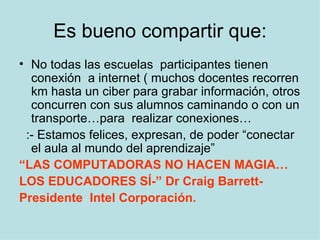 Es bueno compartir que: No todas las escuelas  participantes tienen conexión  a internet ( muchos docentes recorren km hasta un ciber para grabar información, otros concurren con sus alumnos caminando o con un transporte…para  realizar conexiones… :- Estamos felices, expresan, de poder “conectar el aula al mundo del aprendizaje” “ LAS COMPUTADORAS NO HACEN MAGIA… LOS EDUCADORES SÍ-” Dr Craig Barrett- Presidente  Intel Corporación. 