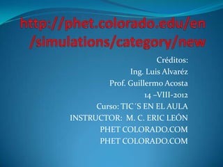Créditos:
               Ing. Luis Alvaréz
         Prof. Guillermo Acosta
                    14 –VIII-2012
      Curso: TIC´S EN EL AULA
INSTRUCTOR: M. C. ERIC LEÓN
       PHET COLORADO.COM
       PHET COLORADO.COM
 