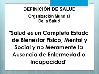 DEFINICIÓN DE SALUD
Organización Mundial
De la Salud
"Salud es un Completo Estado
de Bienestar Físico, Mental y
Social y no Meramente la
Ausencia de Enfermedad o
Incapacidad"