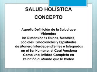 SALUD HOLÍSTICA
CONCEPTO
Aquella Definición de la Salud que
Vislumbra
las Dimensiones Físicas, Mentales,
Sociales, Emocionales y Espirituales
de Manera Interdependientes e Integradas
en el Ser Humano, el Cual Funciona
Como una Entidad Completa en
Relación al Mundo que le Rodea