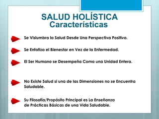 SALUD HOLÍSTICA
Características
Se Vislumbra la Salud Desde Una Perspectiva Positiva.
Se Enfatiza el Bienestar en Vez de la Enfermedad.
El Ser Humano se Desempeña Como una Unidad Entera.
No Existe Salud si una de las Dimensiones no se Encuentra
Saludable.
Su Filosofía/Propósito Principal es La Enseñanza
de Prácticas Básicas de una Vida Saludable.