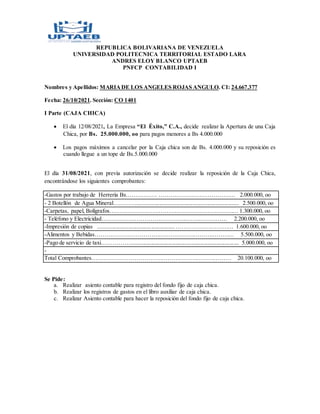 REPUBLICA BOLIVARIANA DE VENEZUELA
UNIVERSIDAD POLITECNICA TERRITORIAL ESTADO LARA
ANDRES ELOY BLANCO UPTAEB
PNFCP CONTABILIDAD I
Nombres y Apellidos: MARIADE LOS ANGELES ROJAS ANGULO. CI: 24.667.377
Fecha: 26/10/2021. Sección: CO 1401
I Parte (CAJA CHICA)
 El día 12/08/2021, La Empresa “El Éxito,” C.A., decide realizar la Apertura de una Caja
Chica, por Bs. 25.000.000, oo para pagos menores a Bs 4.000.000
 Los pagos máximos a cancelar por la Caja chica son de Bs. 4.000.000 y su reposición es
cuando llegue a un tope de Bs.5.000.000
El día 31/08/2021, con previa autorización se decide realizar la reposición de la Caja Chica,
encontrándose los siguientes comprobantes:
-Gastos por trabajo de Herrería Bs.…………… ………………………………… 2.000.000, oo
- 2 Botellón de Agua Mineral…………...................................................................... 2.500.000, oo
-Carpetas, papel, Bolígrafos………………………………………………………… 1.300.000, oo
- Teléfono y Electricidad……………………………………..………………… 2.200.000, oo
-Impresión de copias .....................................................………………………… 1.600.000, oo
-Alimentos y Bebidas……………………………………………………………… 5.500.000, oo
-Pago de servicio de taxi……………........................................................................... 5.000.000, oo
-
Total Comprobantes……………………………………………………………… 20.100.000, oo
Se Pide:
a. Realizar asiento contable para registro del fondo fijo de caja chica.
b. Realizar los registros de gastos en el libro auxiliar de caja chica.
c. Realizar Asiento contable para hacer la reposición del fondo fijo de caja chica.
 