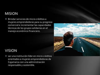 Brindar capacitación a los grupos que buscan un desarrollo integral.MISIONBrindar servicios de micro créditos a mujeres emprendedoras para su progreso comercial e incrementar las capacidades técnicas de los grupos solidarios en el manejo económico financiero.VISIONser una institución líder en micro créditos orientados a mujeres emprendedoras de Cajamarca con una administración responsable y sostenible.Grupos de interés