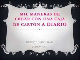 MIL MANERAS DE 
CREAR CON UNA CAJA 
DE CARTÓN A DIARIO 
PROYECTO EMPRESARIAL 
2º AFI 2014-2015 
 
