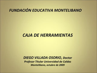 DIEGO VILLADA OSORIO,  Doctor Profesor Titular Universidad de Caldas Montelibano, octubre de 2009 CAJA DE HERRAMIENTAS FUNDACIÓN EDUCATIVA MONTELIBANO 