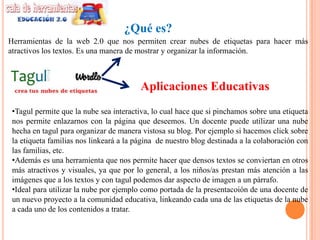 ¿Qué es?
Herramientas de la web 2.0 que nos permiten crear nubes de etiquetas para hacer más
atractivos los textos. Es una manera de mostrar y organizar la información.



                                         Aplicaciones Educativas
 •Tagul permite que la nube sea interactiva, lo cual hace que si pinchamos sobre una etiqueta
 nos permite enlazarnos con la página que deseemos. Un docente puede utilizar una nube
 hecha en tagul para organizar de manera vistosa su blog. Por ejemplo si hacemos click sobre
 la etiqueta familias nos linkeará a la página de nuestro blog destinada a la colaboración con
 las familias, etc.
 •Además es una herramienta que nos permite hacer que densos textos se conviertan en otros
 más atractivos y visuales, ya que por lo general, a los niños/as prestan más atención a las
 imágenes que a los textos y con tagul podemos dar aspecto de imagen a un párrafo.
 •Ideal para utilizar la nube por ejemplo como portada de la presentacoión de una docente de
 un nuevo proyecto a la comunidad educativa, linkeando cada una de las etiquetas de la nube
 a cada uno de los contenidos a tratar.
 