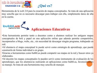 ¿Qué es?
Herramienta de la web 2.0 para la creación de mapas conceptuales. Se trata de una aplicación
muy sencilla que no es necesario descargar para trabajar con ella, simplemente darse de alta
en la cuenta.




                             Aplicaciones Educativas
•Esta herramienta permite tanto a docentes como a alumnos realizar los antiguos mapas
conceptuales de boli y papel en una aplicación online que además permite compartirlos,
incorporarlos a blogs, webs, etc., sin necesidad de descargar ningún programa, trabajando en
red.
•Al alumno/a el mapa conceptual le puede servir como estrategia de aprendizaje, que puede
construirlo de forma individual o en grupo.
•Gracias a herramientas como bubbl.us puede compartir sus mapas en la red y buscar otros ya
elaborados.
•Al docente los mapas conceptuales le pueden servir como instrumento de evaluación de los
aprendizajes, que los alumnos/as realizarán en aplicaciones como bubbl.us, favoreciéndoles
su manejo. Se trata de una herramienta muy sencilla de manejar.
 