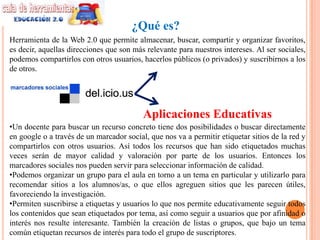 ¿Qué es?
Herramienta de la Web 2.0 que permite almacenar, buscar, compartir y organizar favoritos,
es decir, aquellas direcciones que son más relevante para nuestros intereses. Al ser sociales,
podemos compartirlos con otros usuarios, hacerlos públicos (o privados) y suscribirnos a los
de otros.




                                          Aplicaciones Educativas
•Un docente para buscar un recurso concreto tiene dos posibilidades o buscar directamente
en google o a través de un marcador social, que nos va a permitir etiquetar sitios de la red y
compartirlos con otros usuarios. Así todos los recursos que han sido etiquetados muchas
veces serán de mayor calidad y valoración por parte de los usuarios. Entonces los
marcadores sociales nos pueden servir para seleccionar información de calidad.
•Podemos organizar un grupo para el aula en torno a un tema en particular y utilizarlo para
recomendar sitios a los alumnos/as, o que ellos agreguen sitios que les parecen útiles,
favoreciendo la investigación.
•Permiten suscribirse a etiquetas y usuarios lo que nos permite educativamente seguir todos
los contenidos que sean etiquetados por tema, así como seguir a usuarios que por afinidad o
interés nos resulte interesante. También la creación de listas o grupos, que bajo un tema
común etiquetan recursos de interés para todo el grupo de suscriptores.
 
