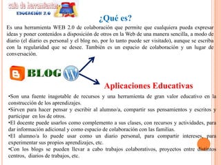 ¿Qué es?
Es una herramienta WEB 2.0 de colaboración que permite que cualquiera pueda expresar
ideas y poner contenidos a disposición de otros en la Web de una manera sencilla, a modo de
diario (el diario es personal y el blog no, por lo tanto puede ser visitado), aunque se escriba
con la regularidad que se desee. También es un espacio de colaboración y un lugar de
conversación.




                                            Aplicaciones Educativas
•Son una fuente inagotable de recursos y una herramienta de gran valor educativo en la
construcción de los aprendizajes.
•Sirven para hacer pensar y escribir al alumno/a, compartir sus pensamientos y escritos y
participar en los de otros.
•El docente puede usarlos como complemento a sus clases, con recursos y actividades, para
dar información adicional y como espacio de colaboración con las familias.
•El alumno/a lo puede usar como un diario personal, para compartir intereses, para
experimentar sus propios aprendizajes, etc.
•Con los blogs se pueden llevar a cabo trabajos colaborativos, proyectos entre distintos
centros, diarios de trabajos, etc.
 