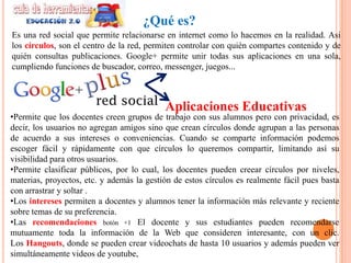 ¿Qué es?
Es una red social que permite relacionarse en internet como lo hacemos en la realidad. Asi
los círculos, son el centro de la red, permiten controlar con quién compartes contenido y de
quién consultas publicaciones. Google+ permite unir todas sus aplicaciones en una sola,
cumpliendo funciones de buscador, correo, messenger, juegos...



                                           Aplicaciones Educativas
•Permite que los docentes creen grupos de trabajo con sus alumnos pero con privacidad, es
decir, los usuarios no agregan amigos sino que crean círculos donde agrupan a las personas
de acuerdo a sus intereses o conveniencias. Cuando se comparte información podemos
escoger fácil y rápidamente con que círculos lo queremos compartir, limitando así su
visibilidad para otros usuarios.
•Permite clasificar públicos, por lo cual, los docentes pueden creear círculos por niveles,
materias, proyectos, etc. y además la gestión de estos círculos es realmente fácil pues basta
con arrastrar y soltar .
•Los intereses permiten a docentes y alumnos tener la información más relevante y reciente
sobre temas de su preferencia.
•Las recomendaciones botón +1 El docente y sus estudiantes pueden recomendarse
mutuamente toda la información de la Web que consideren interesante, con un clic.
Los Hangouts, donde se pueden crear videochats de hasta 10 usuarios y además pueden ver
simultáneamente videos de youtube,
 