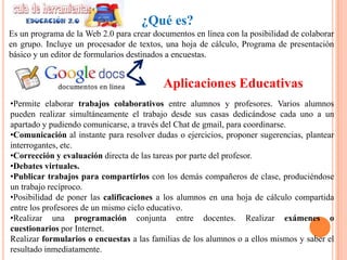 ¿Qué es?
Es un programa de la Web 2.0 para crear documentos en línea con la posibilidad de colaborar
en grupo. Incluye un procesador de textos, una hoja de cálculo, Programa de presentación
básico y un editor de formularios destinados a encuestas.


                                           Aplicaciones Educativas
•Permite elaborar trabajos colaborativos entre alumnos y profesores. Varios alumnos
pueden realizar simultáneamente el trabajo desde sus casas dedicándose cada uno a un
apartado y pudiendo comunicarse, a través del Chat de gmail, para coordinarse.
•Comunicación al instante para resolver dudas o ejercicios, proponer sugerencias, plantear
interrogantes, etc.
•Corrección y evaluación directa de las tareas por parte del profesor.
•Debates virtuales.
•Publicar trabajos para compartirlos con los demás compañeros de clase, produciéndose
un trabajo recíproco.
•Posibilidad de poner las calificaciones a los alumnos en una hoja de cálculo compartida
entre los profesores de un mismo ciclo educativo.
•Realizar una programación conjunta entre docentes. Realizar exámenes o
cuestionarios por Internet.
Realizar formularios o encuestas a las familias de los alumnos o a ellos mismos y saber el
resultado inmediatamente.
 
