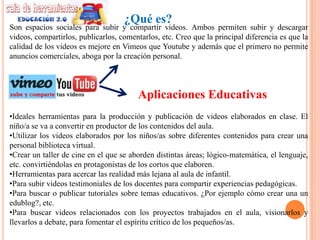 ¿Qué es?
Son espacios sociales para subir y compartir videos. Ambos permiten subir y descargar
videos, compartirlos, publicarlos, comentarlos, etc. Creo que la principal diferencia es que la
calidad de los videos es mejore en Vimeos que Youtube y además que el primero no permite
anuncios comerciales, aboga por la creación personal.



                                        Aplicaciones Educativas
•Ideales herramientas para la producción y publicación de videos elaborados en clase. El
niño/a se va a convertir en productor de los contenidos del aula.
•Utilizar los videos elaborados por los niños/as sobre diferentes contenidos para crear una
personal biblioteca virtual.
•Crear un taller de cine en el que se aborden distintas áreas; lógico-matemática, el lenguaje,
etc. convirtiéndolas en protagonistas de los cortos que elaboren.
•Herramientas para acercar las realidad más lejana al aula de infantil.
•Para subir videos testimoniales de los docentes para compartir experiencias pedagógicas.
•Para buscar o publicar tutoriales sobre temas educativos. ¿Por ejemplo cómo crear una un
edublog?, etc.
•Para buscar videos relacionados con los proyectos trabajados en el aula, visionarlos y
llevarlos a debate, para fomentar el espíritu crítico de los pequeños/as.
 