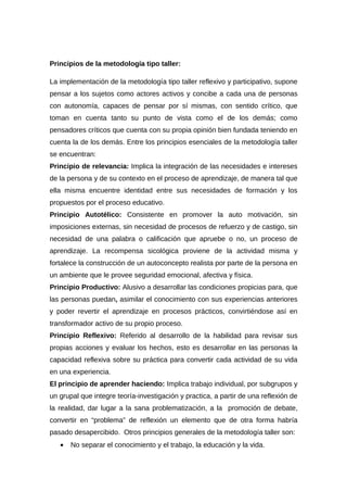 Principios de la metodología tipo taller:
La implementación de la metodología tipo taller reflexivo y participativo, supone
pensar a los sujetos como actores activos y concibe a cada una de personas
con autonomía, capaces de pensar por sí mismas, con sentido crítico, que
toman en cuenta tanto su punto de vista como el de los demás; como
pensadores críticos que cuenta con su propia opinión bien fundada teniendo en
cuenta la de los demás. Entre los principios esenciales de la metodología taller
se encuentran:
Principio de relevancia: Implica la integración de las necesidades e intereses
de la persona y de su contexto en el proceso de aprendizaje, de manera tal que
ella misma encuentre identidad entre sus necesidades de formación y los
propuestos por el proceso educativo.
Principio Autotélico: Consistente en promover la auto motivación, sin
imposiciones externas, sin necesidad de procesos de refuerzo y de castigo, sin
necesidad de una palabra o calificación que apruebe o no, un proceso de
aprendizaje. La recompensa sicológica proviene de la actividad misma y
fortalece la construcción de un autoconcepto realista por parte de la persona en
un ambiente que le provee seguridad emocional, afectiva y física.
Principio Productivo: Alusivo a desarrollar las condiciones propicias para, que
las personas puedan, asimilar el conocimiento con sus experiencias anteriores
y poder revertir el aprendizaje en procesos prácticos, convirtiéndose así en
transformador activo de su propio proceso.
Principio Reflexivo: Referido al desarrollo de la habilidad para revisar sus
propias acciones y evaluar los hechos, esto es desarrollar en las personas la
capacidad reflexiva sobre su práctica para convertir cada actividad de su vida
en una experiencia.
El principio de aprender haciendo: Implica trabajo individual, por subgrupos y
un grupal que integre teoría-investigación y practica, a partir de una reflexión de
la realidad, dar lugar a la sana problematización, a la promoción de debate,
convertir en “problema” de reflexión un elemento que de otra forma habría
pasado desapercibido. Otros principios generales de la metodología taller son:
• No separar el conocimiento y el trabajo, la educación y la vida.
 